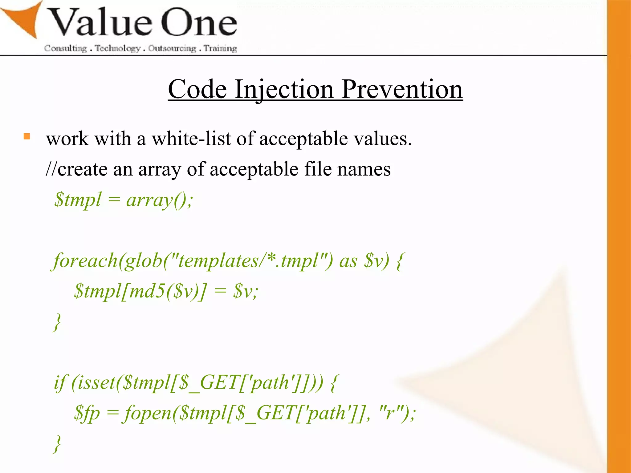 . Training work with a white-list of acceptable values. //create an array of acceptable file names $tmpl = array(); foreach(glob(&quot;templates/*.tmpl&quot;) as $v) { $tmpl[md5($v)] = $v; } if (isset($tmpl[$_GET['path']])) { $fp = fopen($tmpl[$_GET['path']], &quot;r&quot;); } Code Injection Prevention 