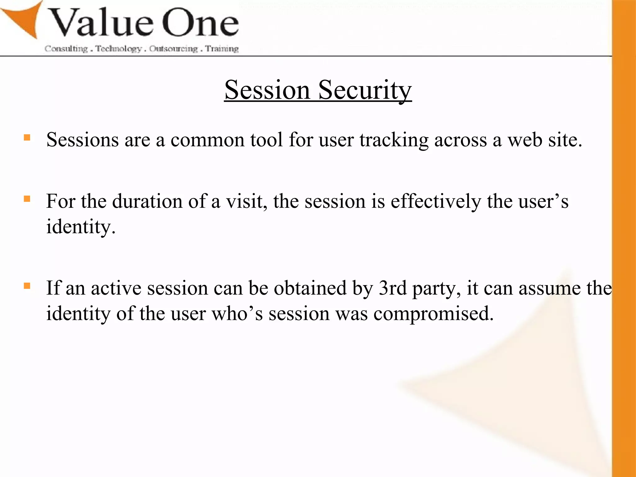 . Training Sessions are a common tool for user tracking across a web site. For the duration of a visit, the session is effectively the user’s identity. If an active session can be obtained by 3rd party, it can assume the identity of the user who’s session was compromised. Session Security 