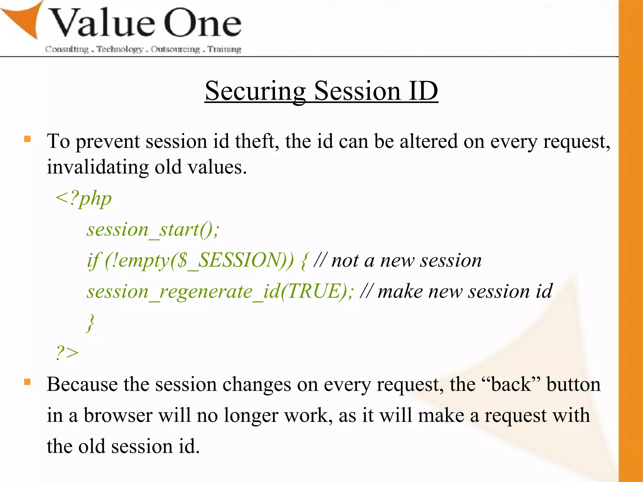 . Training To prevent session id theft, the id can be altered on every request, invalidating old values. <?php session_start(); if (!empty($_SESSION)) {  // not a new session session_regenerate_id(TRUE);  // make new session id } ?> Because the session changes on every request, the “back” button in a browser will no longer work, as it will make a request with the old session id. Securing Session ID 