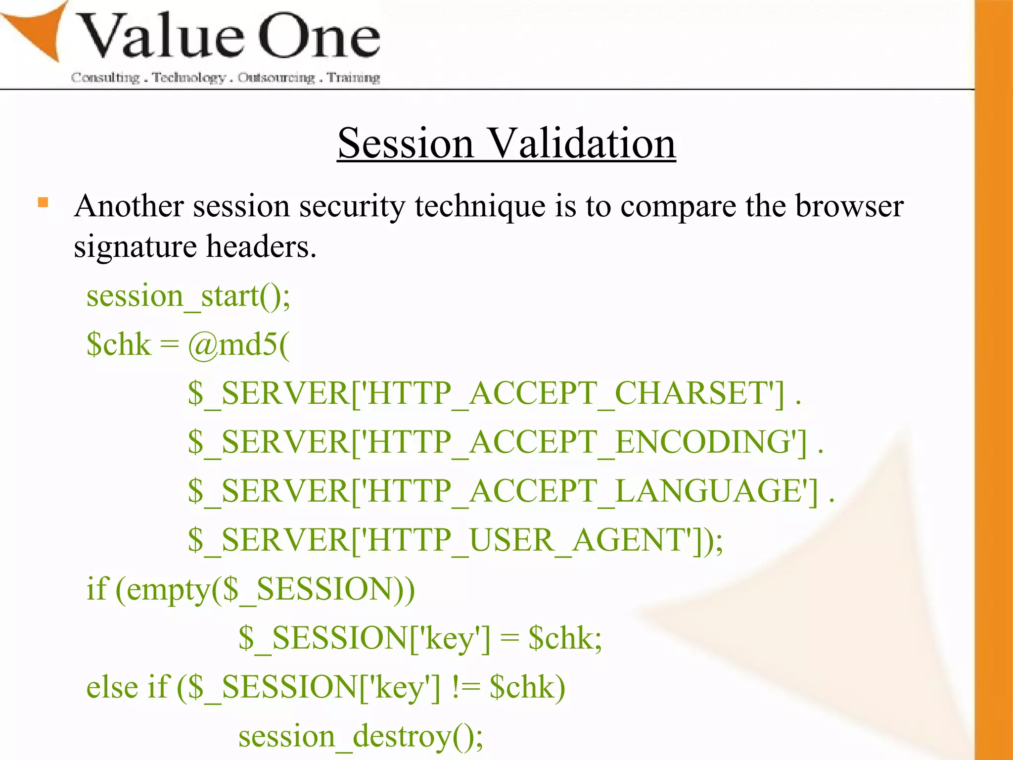 . Training Another session security technique is to compare the browser signature headers. session_start(); $chk = @md5( $_SERVER['HTTP_ACCEPT_CHARSET'] . $_SERVER['HTTP_ACCEPT_ENCODING'] . $_SERVER['HTTP_ACCEPT_LANGUAGE'] . $_SERVER['HTTP_USER_AGENT']); if (empty($_SESSION)) $_SESSION['key'] = $chk; else if ($_SESSION['key'] != $chk) session_destroy(); Session Validation 