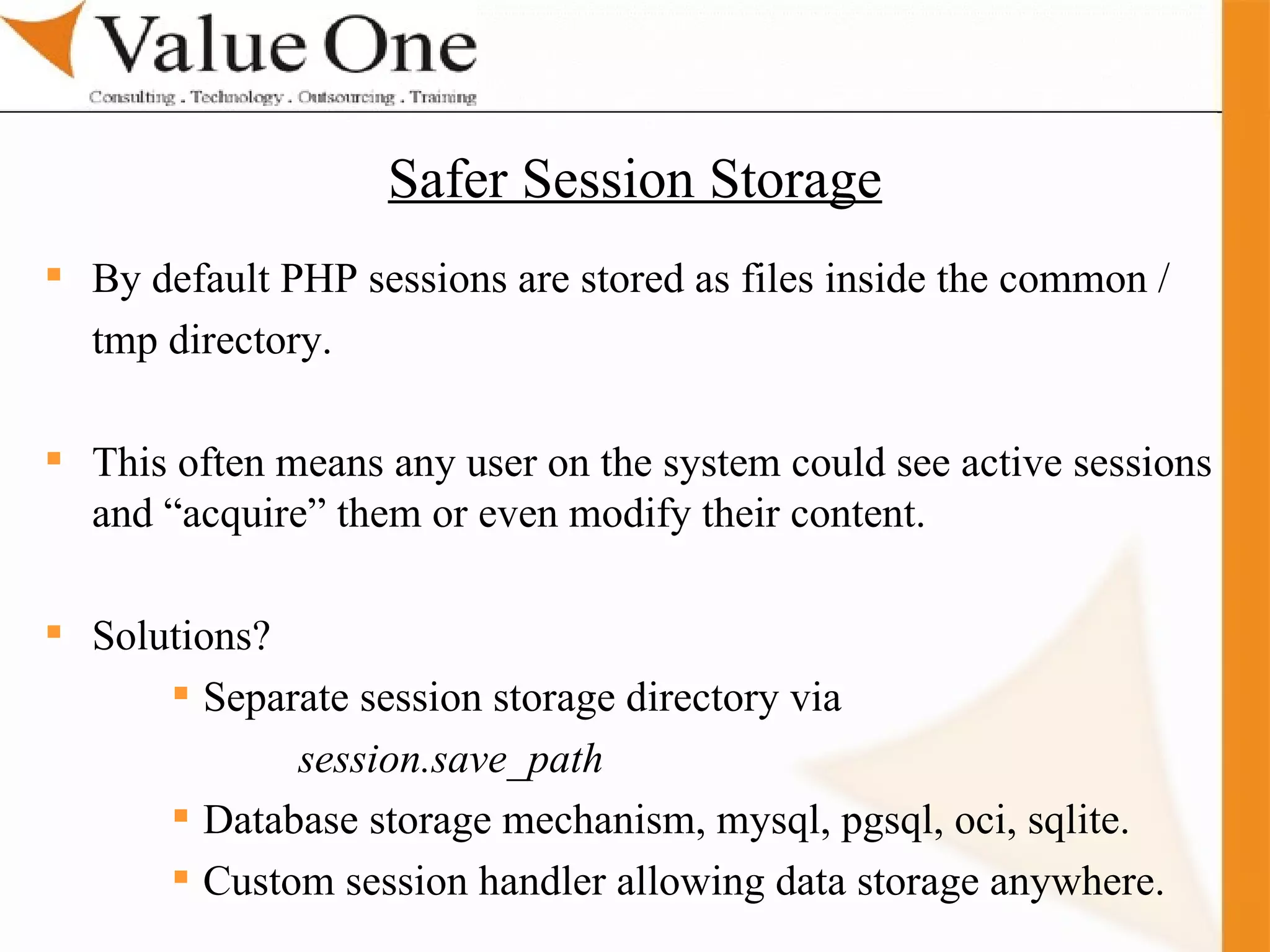 . Training By default PHP sessions are stored as files inside the common / tmp directory. This often means any user on the system could see active sessions and “acquire” them or even modify their content. Solutions? Separate session storage directory via session.save_path Database storage mechanism, mysql, pgsql, oci, sqlite. Custom session handler allowing data storage anywhere. Safer Session Storage 