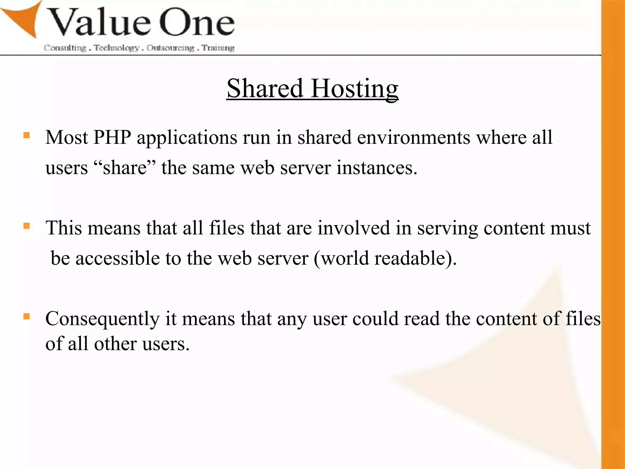 . Training Most PHP applications run in shared environments where all  users “share” the same web server instances. This means that all files that are involved in serving content must   be accessible to the web server (world readable). Consequently it means that any user could read the content of files of all other users. Shared Hosting 