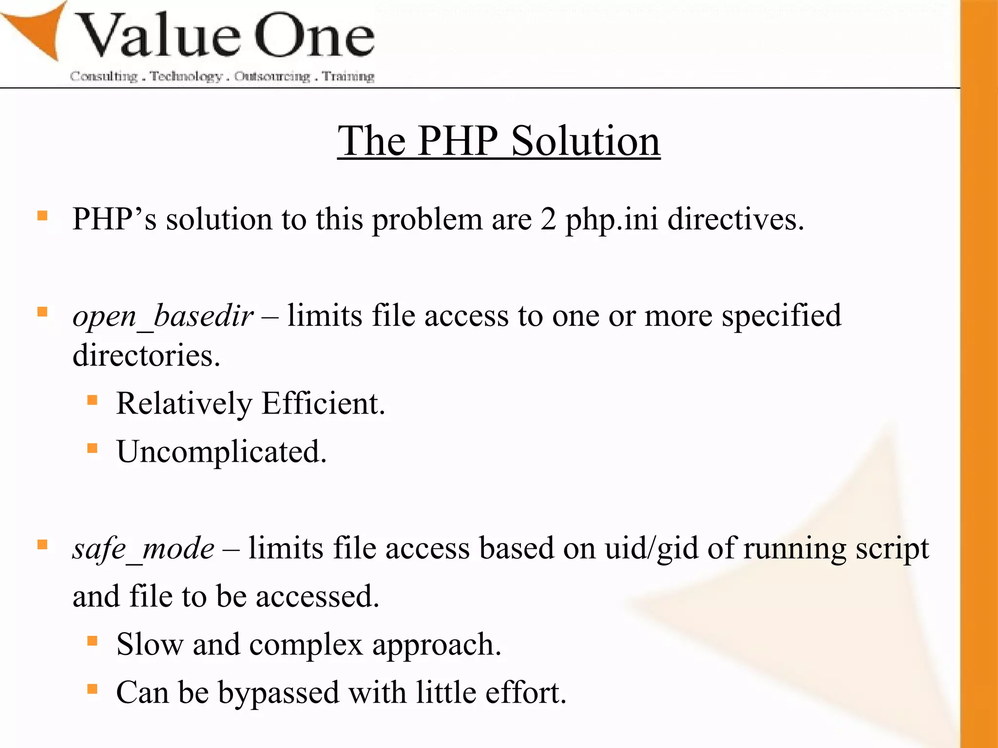 . Training PHP’s solution to this problem are 2 php.ini directives. open_basedir  – limits file access to one or more specified directories. Relatively Efficient. Uncomplicated. safe_mode  – limits file access based on uid/gid of running script and file to be accessed. Slow and complex approach. Can be bypassed with little effort. The PHP Solution 