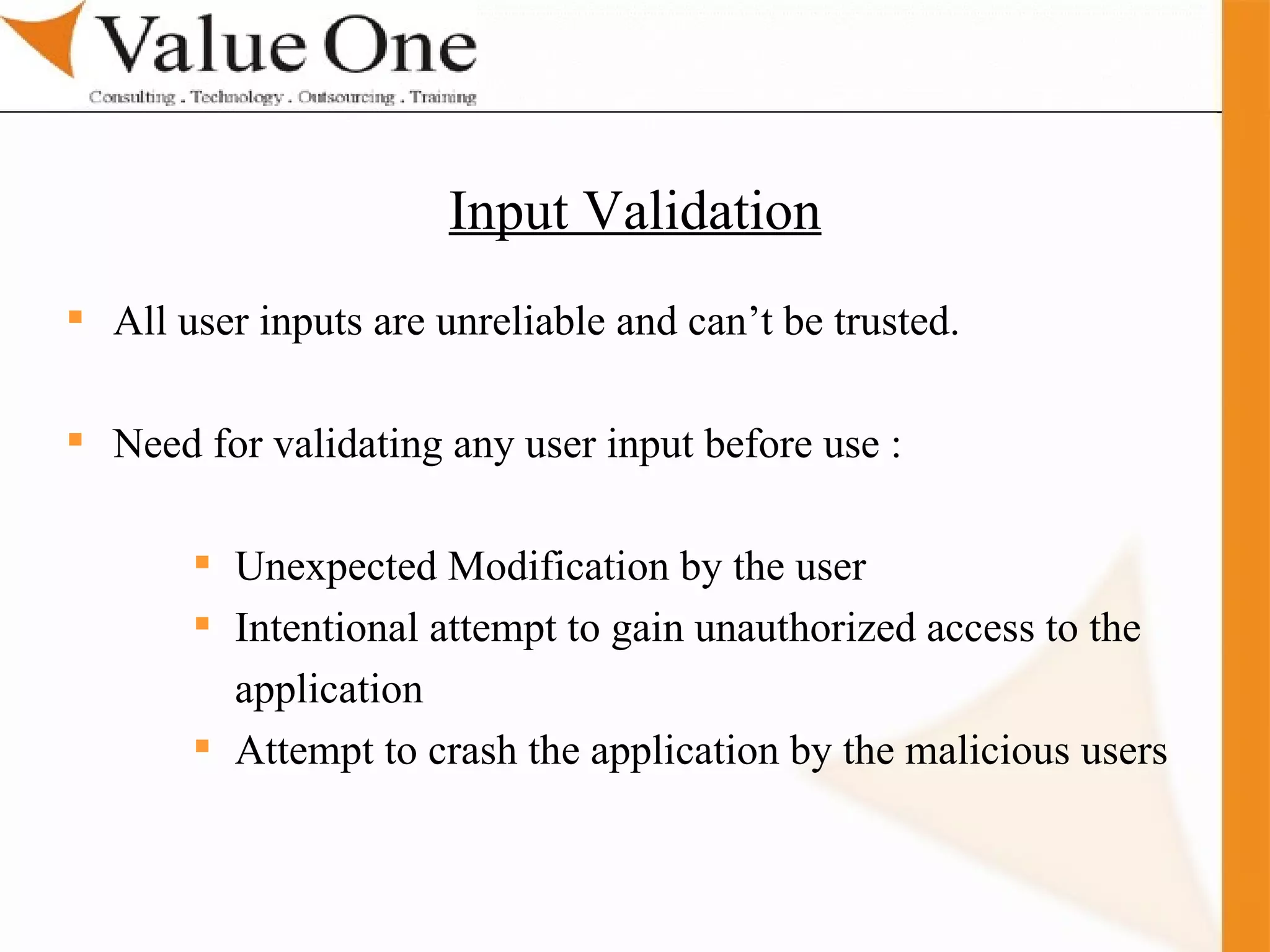 . Training All user inputs are unreliable and can’t be trusted. Need for validating any user input before use : Unexpected Modification by the user Intentional attempt to gain unauthorized access to the application Attempt to crash the application by the malicious users  Input Validation 