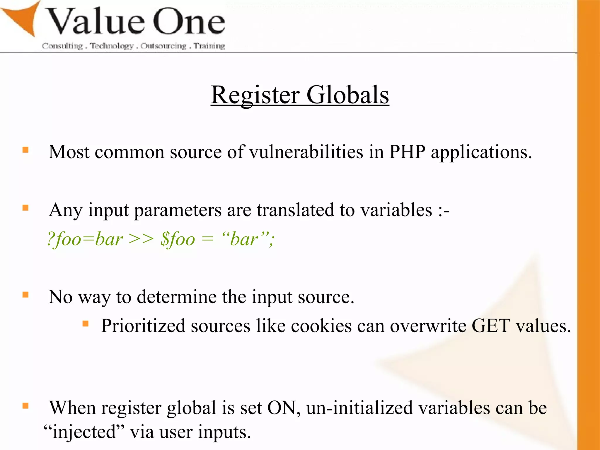 . Training Most common source of vulnerabilities in PHP applications.  Any input parameters are translated to variables :-  ?foo=bar >> $foo = “bar”; No way to determine the input source. Prioritized sources like cookies can overwrite GET values.  When register global is set ON, un-initialized variables can be “injected” via user inputs. Register Globals 