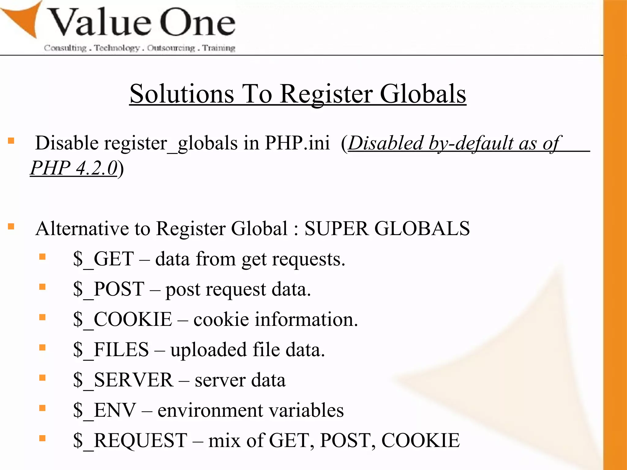 . Training Disable register_globals in PHP.ini  ( Disabled by-default as of  PHP 4.2.0 ) Alternative to Register Global : SUPER GLOBALS $_GET – data from get requests. $_POST – post request data. $_COOKIE – cookie information. $_FILES – uploaded file data. $_SERVER – server data $_ENV – environment variables $_REQUEST – mix of GET, POST, COOKIE Solutions To Register Globals 