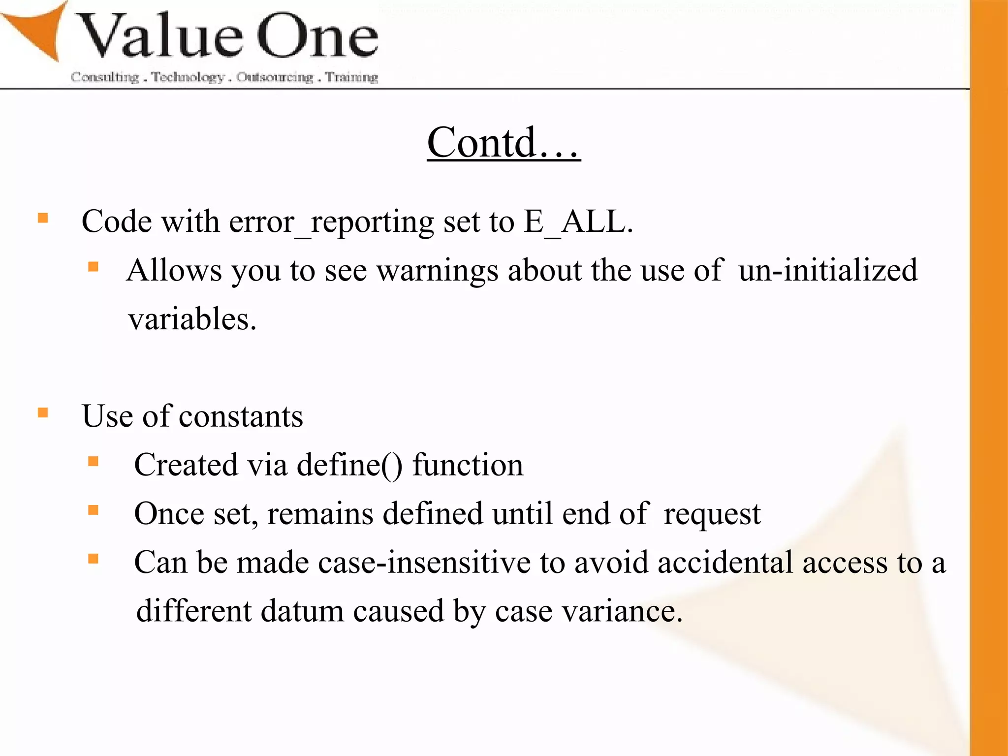 . Training Code with error_reporting set to E_ALL. Allows you to see warnings about the use of  un-initialized  variables. Use of constants  Created via define() function Once set, remains defined until end of  request  Can be made case-insensitive to avoid accidental access to a  different datum caused by case variance.  Contd… 