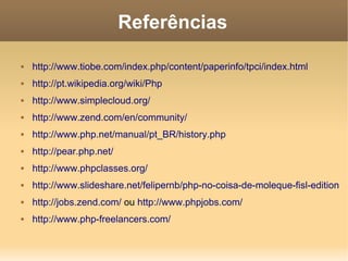 Referências

   http://www.tiobe.com/index.php/content/paperinfo/tpci/index.html
   http://pt.wikipedia.org/wiki/Php
   http://www.simplecloud.org/
   http://www.zend.com/en/community/
   http://www.php.net/manual/pt_BR/history.php
   http://pear.php.net/
   http://www.phpclasses.org/
   http://www.slideshare.net/felipernb/php-no-coisa-de-moleque-fisl-edition
   http://jobs.zend.com/ ou http://www.phpjobs.com/
   http://www.php-freelancers.com/
 