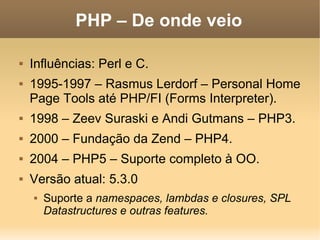 PHP – De onde veio

   Influências: Perl e C.
   1995-1997 – Rasmus Lerdorf – Personal Home
    Page Tools até PHP/FI (Forms Interpreter).
   1998 – Zeev Suraski e Andi Gutmans – PHP3.
   2000 – Fundação da Zend – PHP4.
   2004 – PHP5 – Suporte completo à OO.
   Versão atual: 5.3.0
       Suporte a namespaces, lambdas e closures, SPL
        Datastructures e outras features.
 