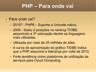 PHP – Para onde vai

   Para onde vai?
       2010? - PHP6 – Suporte a Unicode nativo.
       2009 - Subiu 2 posições no ranking TIOBE,
        assumindo a 3ª colocação dentre as linguagens
        mais utilizadas.
       Utilizada por mais de 25 milhões de sites.
       A curva de aproximação do gráfico TIOBE indica
        que o PHP assumirá a liderança por volta de 2012.
       Forte tendência como plataforma de unificação de
        serviços para Cloud Computing.
 