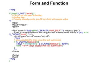 <?php  if (!isset( $_POST [ 'email' ])) {       // if form has not been submitted      // display form      // if cookie already exists, pre-fill form field with cookie value  ?>      <html>      <head></head>      <body>            <form action=" <?php  echo  $_SERVER [ 'PHP_SELF' ] ?> " method="post">          Enter your email address: <input type="text" name="email" value=" <?php  echo  $_COOKIE [ 'email' ];  ?> ">          <input type="submit" name="submit">           <?php           // also calculate the time since the last submission           if ( $_COOKIE [ 'lastsave' ]) {               $days  =  round (( time () -  $_COOKIE [ 'lastsave' ]) /  86400 );              echo  "<br /> $days day(s) since last submission" ;          }           ?>      </form>            </body>      </html>  <?php  }  Form and Function   