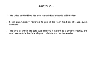 Continue… The value entered into the form is stored as a cookie called email. It will automatically retrieved to pre-fill the form field on all subsequent requests.  The time at which the data was entered is stored as a second cookie, and used to calculate the time elapsed between successive entries.  