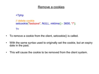 Remove a cookies <?php  // delete cookie  setcookie ( "lastsave" ,  NULL ,  mktime () -  3600 ,  "/" );  ?>   To remove a cookie from the client, setcookie() is called.  With the same syntax used to originally set the cookie, but an expiry date in the past. This will cause the cookie to be removed from the client system.  