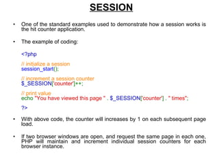 SESSION One of the standard examples used to demonstrate how a session works is the hit counter application.  The example of coding: <?php  // initialize a session  session_start ();  // increment a session counter  $_SESSION [ 'counter' ]++;  // print value  echo  "You have viewed this page "  .  $_SESSION [ 'counter' ] .  " times" ;  ?>  With above code, the counter will increases by 1 on each subsequent page load. If two browser windows are open, and request the same page in each one, PHP will maintain and increment individual session counters for each browser instance.  