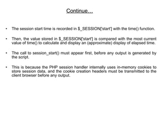 Continue… The session start time is recorded in $_SESSION['start'] with the time() function. Then, the value stored in $_SESSION['start'] is compared with the most current value of time() to calculate and display an (approximate) display of elapsed time. The call to session_start() must appear first, before any output is generated by the script. This is because the PHP session handler internally uses in-memory cookies to store session data, and the cookie creation headers must be transmitted to the client browser before any output.  