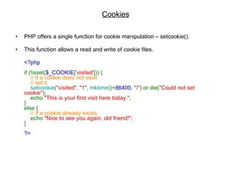 Cookies PHP offers a single function for cookie manipulation – setcookie().  This function allows a read and write of cookie files. <?php  if (!isset( $_COOKIE [ 'visited' ])) {       // if a cookie does not exist      // set it       setcookie ( "visited" ,  "1" ,  mktime ()+ 86400 ,  "/" ) or die( "Could not set cookie" );      echo  "This is your first visit here today." ;  }  else {       // if a cookie already exists       echo  "Nice to see you again, old friend!" ;  }  ?>   