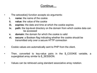 The setcookie() function accepts six arguments:  name:  the name of the cookie value:  the value of the cookie  expires:  the date and time at which the cookie expires  path:  the top-level directory on the domain from which cookie data can  be accessed  domain:  the domain for which the cookie is valid  secure:  a Boolean flag indicating whether the cookie should be transmitted only over a secure HTTP connection  Cookie values are automatically sent to PHP from the client. Then, converted to key-value pairs in the $_COOKIE variable, a superglobal array similar to $_SESSION.  Values can be retrieved using standard associative array notation .  Continue… 