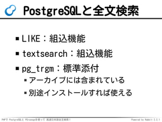 PHPで PostgreSQLと PGroongaを使って 高速日本語全文検索！ Powered by Rabbit 2.2.1
PostgreSQLと全文検索
LIKE：組込機能
textsearch：組込機能
pg_trgm：標準添付
アーカイブには含まれている
別途インストールすれば使える
 