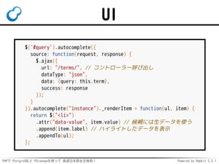 PHPで PostgreSQLと PGroongaを使って 高速日本語全文検索！ Powered by Rabbit 2.2.1
UI
$('#query').autocomplete({
source: function(request, r...
