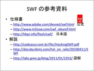 SWF βοY
? ˘
 C http://www.adobe.com/devnet/swf.html ʽ
 C http://www.m2osw.com/swf_alexref.html
 C http://hkpr.info/flash/swf/ ձZ
? h
 C http://codeazur.com.br/fitc/HackingSWF.pdf
 C http://doruby.kbmj.com/hal_on_rails/20100411/S
   WF
 C http://labs.gree.jp/blog/2011/01/2353/ 
 