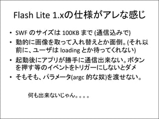 Flash Lite 1.x˘ʸФ
? SWF Υ 100KB ޤ (ͨzߤ)
? ӵĤ˻ȡä椨Ȥ浹(
  ǰˡ` loading ȤäƤʤ)
? ˥ץ꤬֤ͨųʤܥ
  ѺȤΥ٥Ȥȥꥬ`ˤʤȥ
? ⤽⡢ѥ`(argc Ĥū)ɤʤ

   Τʤ󡣡
 
