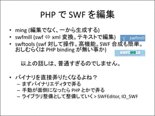 PHP で SWF を編集
• ming (編集でなく、一から生成する)
• swfmill (swf  xml 変換。テキストで編集)
• swftools (swf 対して操作。高機能。SWF 合成も簡単。
  おしむらくは PHP bi...