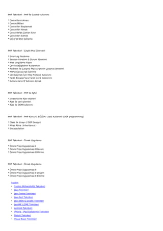 PHP Teknikeri - PHP İle Cookie Kullanımı

*   Cookie'lerin Amacı
*   Cookie Mitleri
*   Cookie'leri Başlatmak
*   Cookie'leri Almak
*   Cookie'lerde Zaman Sınırı
*   Cookie'leri Silmek
*   Cokie'de Dizi Saklama




PHP Teknikeri - Çeşitli Php Görevleri

*   Error Log Yazdırma
*   Session Yönetimi & Durum Yönetimi
*   Web Uygulama Yapısı
*   Çevre Değişkenini Kullanmak
*   Redirect İle Çalışma Php Scriptinin Çalışma Denetimi
*   PHP'ye javascript Gömme
*   veri Geçmek İçin Http Protocol Kullanımı
*   Farklı Browser'lara Farklı İçerik Gösterimi
*   Kullanıcıların IP Adresini Almak




PHP Teknikeri - PHP ile AJAX

* javascript'te Ajax objeleri
* Ajax ile veri işlemleri
* Ajax ile DOM kullanımı




PHP Teknikeri - PHP Kursu 6. BÖLÜM: Class Kullanımı (OOP programming)

* Class ile dizayn ( OOP Design)
* Miras Alma ( Inheritance )
* Encapsulation




PHP Teknikeri - Örnek Uygulama

* Örnek Proje Uygulaması I
* Örnek Proje Uygulaması I Devam
* Örnek Proje Uygulaması I Bitirme




PHP Teknikeri - Örnek Uygulama

* Örnek Proje Uygulaması II
* Örnek Proje Uygulaması II Devam
* Örnek Proje Uygulaması II Bitirme


     Yazılım
     • Yazılım Mühendisliği Teknikeri
     • Java Teknikeri
     • Java Temel Teknikeri
     • Java İleri Teknikeri
     • Java Web & JavaEE Teknikeri
     • JavaME / J2ME Teknikeri
     • Android Teknikeri
     • iPhone - iPad Geliştirme Teknikeri
     • Delphi Teknikeri
     • Visual Basic Teknikeri
 