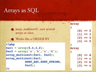 Arrays as SQL

                                        Array
                                        (
     array_multisort() : sort several       [0]   =>   2
     arrays at once                         [1]   =>   3
     Works like a ORDER BY                  [2]   =>   4
                                            [3]   =>   5
<?php                                   )
$ar1 = array(5,4,3,2);                  Array
$ar2 = array('a','b','c','d');          (
array_multisort($ar1, $ar2);                [0]   =>   d
array_multisort($ar1,                       [1]   =>   c
           SORT_ASC,SORT_STRING,            [2]   =>   b
           $ar2);                           [3]   =>   a
?>                                      )
 