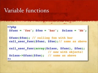 Variable functions

 <?php
  $func = 'foo'; $foo = 'bar';   $class = 'bb';

  $func($foo); // calling foo with bar
  call_user_func($func, $foo);// same as above

  call_user_func(array($class, $func), $foo); 
                        // now with objects!
  $class->$func($foo); // same as above
 ?>
 