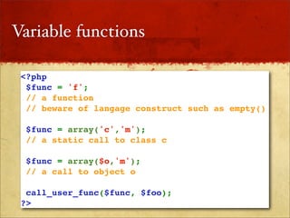 Variable functions

 <?php
  $func = 'f';
  // a function
  // beware of langage construct such as empty()

  $func = array('c','m');
  // a static call to class c

  $func = array($o,'m');
  // a call to object o

  call_user_func($func, $foo);
 ?>
 
