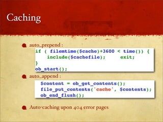 Caching

    auto_prepend :
      if ( filemtime($cache)+3600 < time()) {
          include($cachefile);     exit;
      }
      ob_start();
    auto_append :
        $content = ob_get_contents(); 
        file_put_contents('cache', $contents);
        ob_end_flush();

    Auto-caching upon 404 error pages
 