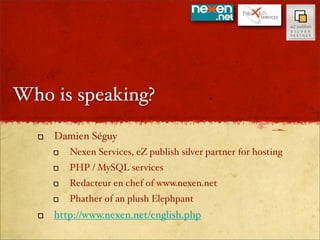 Who is speaking?

    Damien Séguy
       Nexen Services, eZ publish silver partner for hosting
       PHP / MySQL services
       Redacteur en chef of www.nexen.net
       Phather of an plush Elephpant
    http://www.nexen.net/english.php
 