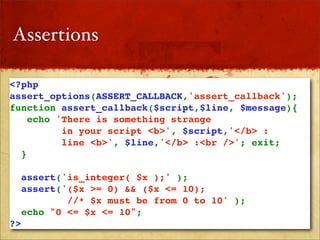 Assertions

<?php
assert_options(ASSERT_CALLBACK,'assert_callback');
function assert_callback($script,$line, $message){
   echo 'There is something strange 
         in your script <b>', $script,'</b> : 
         line <b>', $line,'</b> :<br />'; exit;
  }

   assert('is_integer( $x );' );
  assert('($x >= 0) && ($x <= 10); 
           //* $x must be from 0 to 10' );
  echo "0 <= $x <= 10";
?>
 