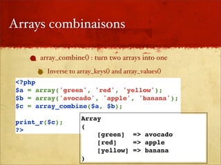 Arrays combinaisons

       array_combine() : turn two arrays into one
         Inverse to array_keys() and array_values()
 <?php
 $a = array('green', 'red', 'yellow');
 $b = array('avocado', 'apple', 'banana');
 $c = array_combine($a, $b);
                     Array
 print_r($c);
                     (
 ?>
                         [green] => avocado
                         [red]    => apple
                         [yellow] => banana
                     )
 