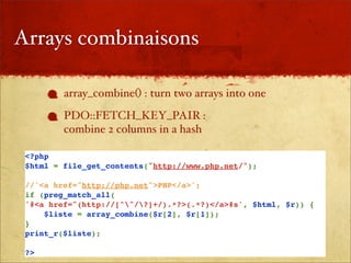 Arrays combinaisons

         array_combine() : turn two arrays into one
         PDO::FETCH_KEY_PAIR :
         combine 2 columns in a hash

 <?php
 $html = file_get_contents("http://www.php.net/");

 //'<a href="http://php.net">PHP</a>';
 if (preg_match_all(
 '#<a href="(http://[^"/?]+/).*?>(.*?)</a>#s', $html, $r)) {
     $liste = array_combine($r[2], $r[1]);
 }
 print_r($liste);

 ?>
 