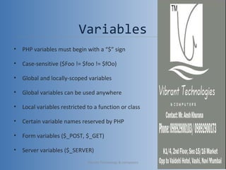 Variables
• PHP variables must begin with a “$” sign
• Case-sensitive ($Foo != $foo != $fOo)
• Global and locally-scoped variables
• Global variables can be used anywhere
• Local variables restricted to a function or class
• Certain variable names reserved by PHP
• Form variables ($_POST, $_GET)
• Server variables ($_SERVER)
Vibrant Technology & computers 13
 