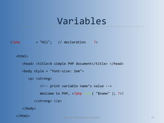 Variables
<?php $name = “Ali"; // declaration ?>
<html>
<head> <title>A simple PHP document</title> </head>
<body style = "font-size: 2em">
<p> <strong>
<!-- print variable name’s value -->
Welcome to PHP, <?php echo( "$name" ); ?>!
</strong> </p>
</body>
</html> Vibrant Technology & computers 17
 