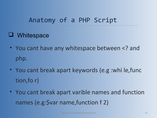 Anatomy of a PHP Script
• You cant have any whitespace between <? and
php.
• You cant break apart keywords (e.g :whi le,func
tion,fo r)
• You cant break apart varible names and function
names (e.g:$var name,function f 2)
 Whitespace
Vibrant Technology & computers 21
 