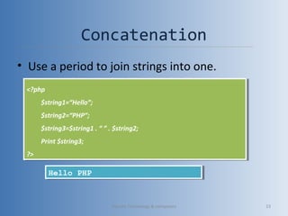Concatenation
• Use a period to join strings into one.
<?php
$string1=“Hello”;
$string2=“PHP”;
$string3=$string1 . “ ” . $string2;
Print $string3;
?>
<?php
$string1=“Hello”;
$string2=“PHP”;
$string3=$string1 . “ ” . $string2;
Print $string3;
?>
Hello PHPHello PHP
Vibrant Technology & computers 23
 