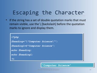 Escaping the Character
• If the string has a set of double quotation marks that must
remain visible, use the  [backslash] before the quotation
marks to ignore and display them.
<?php
$heading=“”Computer Science””;
$heading1=@“Computer Science”;
echo $heading;
echo $heading1;
?>
<?php
$heading=“”Computer Science””;
$heading1=@“Computer Science”;
echo $heading;
echo $heading1;
?>
“Computer Science”“Computer Science”
Vibrant Technology & computers 24
 