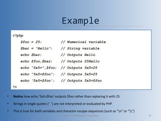 Example
• Notice how echo ‘5x5=$foo’ outputs $foo rather than replacing it with 25
• Strings in single quotes (‘ ’) are not interpreted or evaluated by PHP
• This is true for both variables and character escape-sequences (such as “n” or “”)
<?php
$foo = 25; // Numerical variable
$bar = “Hello”; // String variable
echo $bar; // Outputs Hello
echo $foo,$bar; // Outputs 25Hello
echo “5x5=”,$foo; // Outputs 5x5=25
echo “5x5=$foo”; // Outputs 5x5=25
echo ‘5x5=$foo’; // Outputs 5x5=$foo
?>
Vibrant Technology & computers 25
 