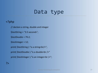 Data type
<?php
// declare a string, double and integer
$testString = "3.5 seconds";
$testDouble = 79.2;
$testInteger = 12;
print( $testString ).”is a string<br/>”;
print( $testDouble ).”is a double<br />”
print( $testInteger ).”is an integer<br />”;
?>
Vibrant Technology & computers 27
 
