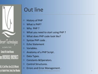 Out line
o History of PHP
o What is PHP?
o Why PHP ?
o What you need to start using PHP ?
o What does PHP code look like?
o Syntax PHP code .
o Echo Statement
o Variables.
o Anatomy of a PHP Script .
o Data Types.
o Constants &Operators.
o Control Structures.
o Errors and Error Management .
Vibrant Technology & computers 3
 