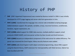 History of PHP
 PHP (PHP: Hypertext Preprocessor) was created by Rasmus Lerdorf in 1994. It was initially
developed for HTTP usage logging and server-side form generation in Unix.
 PHP 2 (1995) transformed the language into a Server-side embedded scripting language.
Added database support, file uploads, variables, arrays, recursive functions, conditionals,
iteration, regular expressions, etc.
 PHP 3 (1998) added support for ODBC data sources, multiple platform support, email
protocols (SNMP,IMAP), and new parser written by Zeev Suraski and Andi Gutmans .
 PHP 4 (2000) became an independent component of the web server for added efficiency. The
parser was renamed the Zend Engine. Many security features were added.
 PHP 5 (2004) adds Zend Engine II with object oriented programming, robust XML support
using the libxml2 library, SOAP extension for interoperability with Web Services, SQLite has
been bundled with PHP
Vibrant Technology & computers 4
 