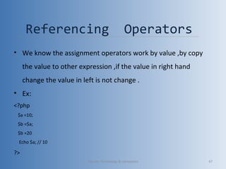 Referencing Operators
• We know the assignment operators work by value ,by copy
the value to other expression ,if the value in right hand
change the value in left is not change .
• Ex:
<?php
$a =10;
$b =$a;
$b =20
Echo $a; // 10
?>
Vibrant Technology & computers 47
 