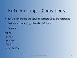 Referencing Operators
• But we can change the value of variable $a by the reference ,
that mena connect right hand to left hand ,
• Example:
<?php
$a =10;
$b = &$a;
$b= 20;
echo $a; // 20
?>
Vibrant Technology & computers 48
 