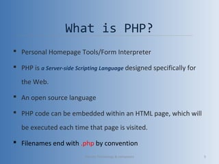 What is PHP?
 Personal Homepage Tools/Form Interpreter
 PHP is a Server-side Scripting Language designed specifically for
the Web.
 An open source language
 PHP code can be embedded within an HTML page, which will
be executed each time that page is visited.
 Filenames end with .php by convention
Vibrant Technology & computers 5
 
