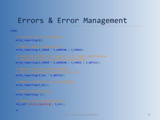 Errors & Error Management 
<?php
// Turn off all error reporting
error_reporting(0);
// Report simple running errors
error_reporting(E_ERROR | E_WARNING | E_PARSE);
// Reporting E_NOTICE can be good too (to report uninitialized
// variables or catch variable name misspellings ...)
error_reporting(E_ERROR | E_WARNING | E_PARSE | E_NOTICE);
// Report all errors except E_NOTICE
// This is the default value set in php.ini
error_reporting(E_ALL ^ E_NOTICE);
// Report all PHP errors (see changelog)
error_reporting(E_ALL);
// Report all PHP errors
error_reporting(-1);
// Same as error_reporting(E_ALL);
ini_set('error_reporting', E_ALL);
?>
Vibrant Technology & computers 62
 