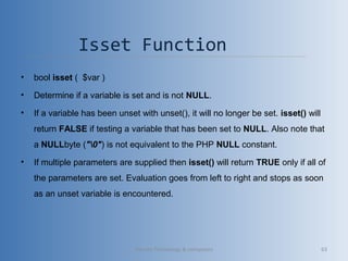 Isset Function 
• bool isset (  $var )
• Determine if a variable is set and is not NULL.
• If a variable has been unset with unset(), it will no longer be set. isset() will 
return FALSE if testing a variable that has been set to NULL. Also note that 
a NULLbyte ("0") is not equivalent to the PHP NULL constant.
• If multiple parameters are supplied then isset() will return TRUE only if all of 
the parameters are set. Evaluation goes from left to right and stops as soon 
as an unset variable is encountered.
Vibrant Technology & computers 63
 